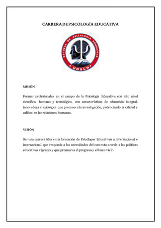 CARRERADEPSICOLOGÍA EDUCATIVA
MISIÓN
Formar profesionales en el campo de la Psicología Educativa con alto nivel
científico, humano y tecnológico, con características de educación integral,
innovadora y axiológica que promueva la investigación, potenciando la calidad y
calidez en las relaciones humanas.
VISIÓN
Ser una carrera líder en la formación de Psicólogos Educativos a nivel nacional e
internacional que responda a las necesidades del contexto acorde a las políticas
educativas vigentes y que promueva el progreso y el buen vivir.
 