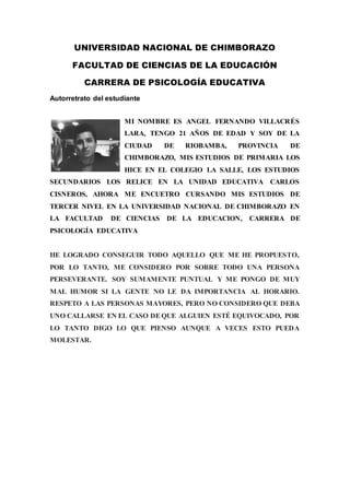 UNIVERSIDAD NACIONAL DE CHIMBORAZO
FACULTAD DE CIENCIAS DE LA EDUCACIÓN
CARRERA DE PSICOLOGÍA EDUCATIVA
Autorretrato del estudiante
MI NOMBRE ES ANGEL FERNANDO VILLACRÉS
LARA, TENGO 21 AÑOS DE EDAD Y SOY DE LA
CIUDAD DE RIOBAMBA, PROVINCIA DE
CHIMBORAZO, MIS ESTUDIOS DE PRIMARIA LOS
HICE EN EL COLEGIO LA SALLE, LOS ESTUDIOS
SECUNDARIOS LOS RELICE EN LA UNIDAD EDUCATIVA CARLOS
CISNEROS, AHORA ME ENCUETRO CURSANDO MIS ESTUDIOS DE
TERCER NIVEL EN LA UNIVERSIDAD NACIONAL DE CHIMBORAZO EN
LA FACULTAD DE CIENCIAS DE LA EDUCACION, CARRERA DE
PSICOLOGÍA EDUCATIVA
HE LOGRADO CONSEGUIR TODO AQUELLO QUE ME HE PROPUESTO,
POR LO TANTO, ME CONSIDERO POR SOBRE TODO UNA PERSONA
PERSEVERANTE. SOY SUMAMENTE PUNTUAL Y ME PONGO DE MUY
MAL HUMOR SI LA GENTE NO LE DA IMPORTANCIA AL HORARIO.
RESPETO A LAS PERSONAS MAYORES, PERO NO CONSIDERO QUE DEBA
UNO CALLARSE EN EL CASO DEQUE ALGUIEN ESTÉ EQUIVOCADO, POR
LO TANTO DIGO LO QUE PIENSO AUNQUE A VECES ESTO PUEDA
MOLESTAR.
 
