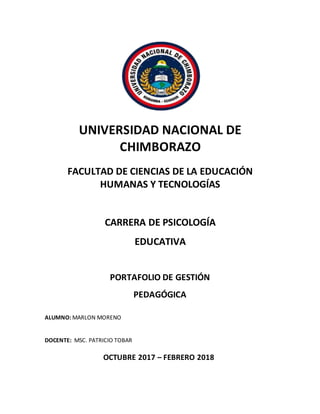 UNIVERSIDAD NACIONAL DE
CHIMBORAZO
FACULTAD DE CIENCIAS DE LA EDUCACIÓN
HUMANAS Y TECNOLOGÍAS
CARRERA DE PSICOLOGÍA
EDUCATIVA
PORTAFOLIO DE GESTIÓN
PEDAGÓGICA
ALUMNO: MARLON MORENO
DOCENTE: MSC. PATRICIO TOBAR
OCTUBRE 2017 – FEBRERO 2018
 