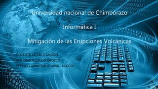 Universidad nacional de Chimborazo
Informática I
Mitigación de las Erupciones Volcánicas
DOCENTE: MÓNICA MAZÓN
ESTUDIANTE: DIEGO OROZCO
PERIODO ACADEMICO: ABRIL- AGOSTO
 