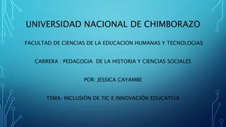 UNIVERSIDAD NACIONAL DE CHIMBORAZO
FACULTAD DE CIENCIAS DE LA EDUCACION HUMANAS Y TECNOLOGIAS
CARRERA : PEDAGOGIA DE LA HISTORIA Y CIENCIAS SOCIALES
POR: JESSICA CAYAMBE
TEMA: INCLUSIÓN DE TIC E INNOVACIÓN EDUCATIVA
 