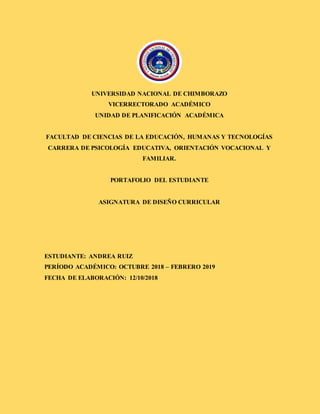 UNIVERSIDAD NACIONAL DE CHIMBORAZO
VICERRECTORADO ACADÉMICO
UNIDAD DE PLANIFICACIÓN ACADÉMICA
FACULTAD DE CIENCIAS DE LA EDUCACIÓN, HUMANAS Y TECNOLOGÍAS
CARRERA DE PSICOLOGÍA EDUCATIVA, ORIENTACIÓN VOCACIONAL Y
FAMILIAR.
PORTAFOLIO DEL ESTUDIANTE
ASIGNATURA DE DISEÑO CURRICULAR
ESTUDIANTE: ANDREA RUIZ
PERÍODO ACADÉMICO: OCTUBRE 2018 – FEBRERO 2019
FECHA DE ELABORACIÓN: 12/10/2018
 