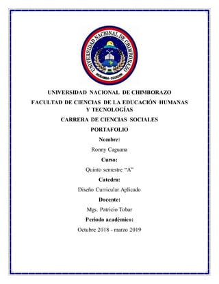 UNIVERSIDAD NACIONAL DE CHIMBORAZO
FACULTAD DE CIENCIAS DE LA EDUCACIÓN HUMANAS
Y TECNOLOGÍAS
CARRERA DE CIENCIAS SOCIALES
PORTAFOLIO
Nombre:
Ronny Caguana
Curso:
Quinto semestre “A”
Catedra:
Diseño Curricular Aplicado
Docente:
Mgs. Patricio Tobar
Periodo académico:
Octubre 2018 - marzo 2019
 