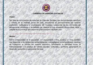 3
CARRERA DE CIENCIAS SOCIALES
Visión
Ser líder en la formación de docentes en Ciencias Sociales, con conocimientos científicos
y críticos de la realidad social del país, impulsando el reconocimiento del carácter
multiétnico multicultural y plurinacional del Ecuador, vanguardia de las corrientes del
pensamiento vinculados a la defensa del derecho a una educación democrática, laica y
gratuita de la juventud, que responda a los principios del buen vivir.
Misión
Forma profesionales de la educación, con pensamiento crítico, social y un nivel científico
que responde a las tendencias epistemológicas y pedagógicas contemporáneas, capaces
de coadyuvar al cambio del sistema educativo, fomentando la identidad social, la
interculturalidad y la práctica de valores sociales, culturales y políticos, garantizado el
desarrollo sostenible y sustentable del país.
 