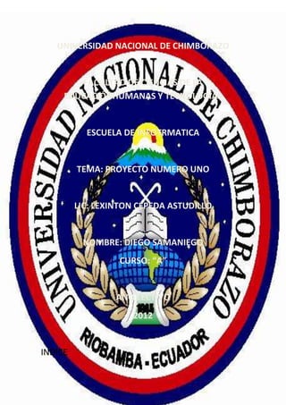 INFORMATICA
                   6 de mayo de 2012


   UNIVERSIDAD NACIONAL DE CHIMBORAZO


        FACULTAD DE CIENCIAS DE LA
     EDUCACIÓNHUMANAS Y TECNOLOGÍAS


           ESCUELA DE INFOTRMATICA


         TEMA: PROYECTO NUMERO UNO


         LIC: LEXINTON CEPEDA ASTUDILLO


          NOMBRE: DIEGO SAMANIEGO
                  CURSO: “A”


                  ANO LECTIVO
                       2012


INDICE


                       Página 1
 
