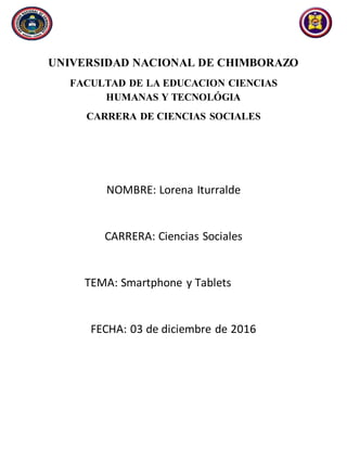UNIVERSIDAD NACIONAL DE CHIMBORAZO
FACULTAD DE LA EDUCACION CIENCIAS
HUMANAS Y TECNOLÓGIA
CARRERA DE CIENCIAS SOCIALES
NOMBRE: Lorena Iturralde
CARRERA: Ciencias Sociales
TEMA: Smartphone y Tablets
FECHA: 03 de diciembre de 2016
 
