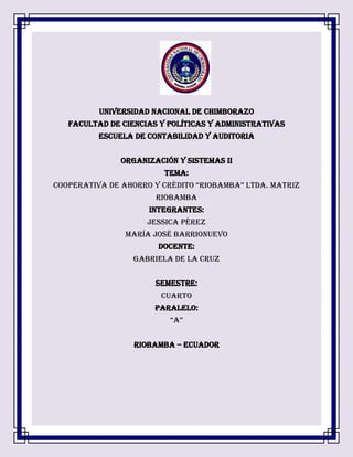 UNIVERSIDAD NACIONAL DE CHIMBORAZO
FACULTAD DE CIENCIAS Y POLÍTICAS Y ADMINISTRATIVAS
ESCUELA DE CONTABILIDAD Y AUDITORIA
ORGANIZACIÓN Y SISTEMAS II
TEMA:
COOPERATIVA DE AHORRO Y CRÉDITO “RIOBAMBA” LTDA. Matriz
Riobamba
INTEGRANTES:
JESSICA PÉREZ
MARÍA JOSÉ BARRIONUEVO
DOCENTE:
GABRIELA DE LA CRUZ
SEMESTRE:
CUARTO
PARALELO:
“A”
RIOBAMBA – ECUADOR
 