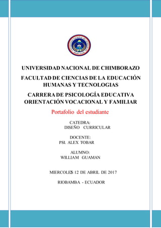 UNIVERSIDAD NACIONAL DE CHIMBORAZO
FACULTAD DE CIENCIAS DE LA EDUCACIÓN
HUMANAS Y TECNOLOGIAS
CARRERADE PSICOLOGÍA EDUCATIVA
ORIENTACIÓN VOCACIONAL Y FAMILIAR
Portafolio del estudiante
CATEDRA:
DISEÑO CURRICULAR
DOCENTE:
PSI. ALEX TOBAR
ALUMNO:
WILLIAM GUAMAN
MIERCOLES
10
2 12
12D
DE ABRIL DE 2017
RIOBAMBA -
-
ECUADOR
 
