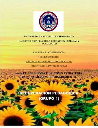 UNIVERSIDAD NACIONAL DE CHIMBORAZO
FACULTAD CIENCIAS DE LA EDUCACIÓN HUMANAS Y
TECNOLOGÍAS
CARRERA: PSICOPEDAGOGÍA
TERCER SEMESTRE
ASIGNATURA: DESARROLLO CURRICULAR
DOCENTE: DOC. PATRICIO TOBAR
TEMA: EL AULA INVERTIDA COMO ESTRATEGIA
PARA LA MEJORA DEL RENDIMIENTO
ACADÉMICO
RECUPERACIÓN PEDAGÓGICA
(GRUPO 1)
 