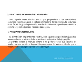 5. PRINCIPIO DE SATISFACCIÓN Y SEGURIDAD
Será aquella mejor distribución la que proporcione a los trabajadores
seguridad y confianza para el trabajo satisfactorio de los mismos. La seguridad
es un factor de gran importancia, una distribución nunca puede ser efectiva si
somete a los trabajadores a riesgos o accidentes.
6. PRINCIPIO DE FLEXIBILIDAD
La distribución en planta más efectiva, será aquella que pueda ser ajustada o
reordenada con el mínimo de inconvenientes y al costo más bajo posible.
Las plantas pierden a menudo dinero al no poder adaptar sus sistemas de
producción con rapidez a los cambios constantes del entorno, de ahí que la
importancia de este principio es cada vez mayor.
I N G . A N D R E A E S C U D E R O
 