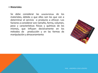 • Materiales
Se debe considerar las características de los
materiales, debido a que ellos son los que van a
determinar el servicio o producto a ofrecer. Los
factores a considerar son: tamaño, forma, volumen,
peso y características físicas y químicas de los
mismos, que influyen decisivamente en los
métodos de producción y en las formas de
manipulación y almacenamiento
I N G . A N D R E A E S C U D E R O
 