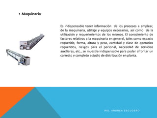 I N G . A N D R E A E S C U D E R O
Es indispensable tener información de los procesos a emplear,
de la maquinaria, utillaje y equipos necesarios, así como de la
utilización y requerimientos de los mismos. El conocimiento de
factores relativos a la maquinaria en general, tales como espacio
requerido, forma, altura y peso, cantidad y clase de operarios
requeridos, riesgos para el personal, necesidad de servicios
auxiliares, etc., se muestra indispensable para poder afrontar un
correcto y completo estudio de distribución en planta.
• Maquinaria
 
