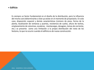 • Edificio
Es siempre un factor fundamental en el diseño de la distribución, pero la influencia
del mismo será determinante si éste ya existe en el momento de proyectarla. En este
caso, disposición espacial y demás características (número de pisos, forma de la
planta, localización de ventanas y puertas, resistencia de suelos, altura de techos,
emplazamiento de columnas, escaleras, montacargas, desagües, tomas de corriente,
etc.) se presenta como una limitación a la propia distribución del resto de los
factores, lo que no ocurre cuando el edificio es de nueva construcción.
I N G . A N D R E A E S C U D E R O
 