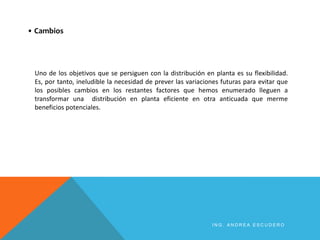 I N G . A N D R E A E S C U D E R O
Uno de los objetivos que se persiguen con la distribución en planta es su flexibilidad.
Es, por tanto, ineludible la necesidad de prever las variaciones futuras para evitar que
los posibles cambios en los restantes factores que hemos enumerado lleguen a
transformar una distribución en planta eficiente en otra anticuada que merme
beneficios potenciales.
• Cambios
 