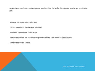 · Manejo de materiales reducido
· Escasa existencia de trabajos en curso
· Mínimos tiempos de fabricación
· Simplificación de los sistemas de planificación y control de la producción
· Simplificación de tareas.
Las ventajas más importantes que se pueden citar de la distribución en planta por producto
son:
I N G . A N D R E A E S C U D E R O
 
