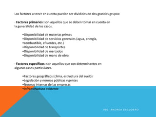 Los factores a tener en cuenta pueden ser divididos en dos grandes grupos:
· Factores primarios: son aquellos que se deben tomar en cuenta en
la generalidad de los casos.
•Disponibilidad de materias primas
•Disponibilidad de servicios generales (agua, energía,
•combustible, efluentes, etc.)
•Disponibilidad de transportes
•Disponibilidad de mercados
•Disponibilidad de mano de obra
· Factores específicos: son aquellos que son determinantes en
algunos casos particulares.
•Factores geográficos (clima, estructura del suelo)
•Legislación y normas públicas vigentes
•Normas internas de las empresas
•Infraestructura existente
I N G . A N D R E A E S C U D E R O
 