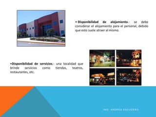 • Disponibilidad de alojamiento.- se debe
considerar el alojamiento para el personal, debido
que esto suele atraer al mismo.
•Disponibilidad de servicios.- una localidad que
brinde servicios como tiendas, teatros,
restaurantes, etc.
I N G . A N D R E A E S C U D E R O
 