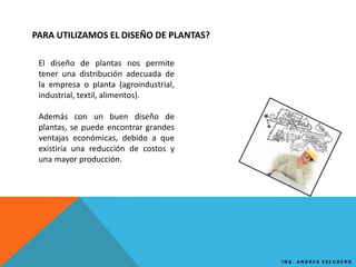 PARA UTILIZAMOS EL DISEÑO DE PLANTAS?
El diseño de plantas nos permite
tener una distribución adecuada de
la empresa o planta (agroindustrial,
industrial, textil, alimentos).
Además con un buen diseño de
plantas, se puede encontrar grandes
ventajas económicas, debido a que
existiría una reducción de costos y
una mayor producción.
I N G . A N D R E A E S C U D E R O
 