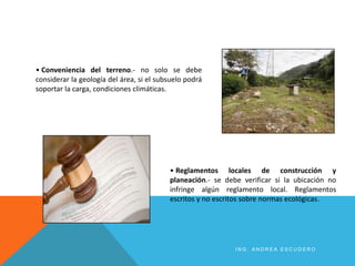 • Conveniencia del terreno.- no solo se debe
considerar la geología del área, si el subsuelo podrá
soportar la carga, condiciones climáticas.
• Reglamentos locales de construcción y
planeación.- se debe verificar si la ubicación no
infringe algún reglamento local. Reglamentos
escritos y no escritos sobre normas ecológicas.
I N G . A N D R E A E S C U D E R O
 