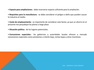 • Espacio para ampliaciones.- debe reservarse espacio suficiente para la ampliación.
• Requisitos para la manufactura.- se debe considerar el peligro o daño que pueden causar
la industria al medio.
• Costo de emplazamiento.- es importante de considerar este factor, ya que un ahorro en el
presente nos perjudique los planes a largo plazo
• Situación política.- de los lugares potenciales.
• Concesiones especiales.- los gobiernos y autoridades locales ofrecen a menudo
concesiones especiales como prestamos a interés bajo, rentas bajas y otros incentivos.
I N G . A N D R E A E S C U D E R O
 