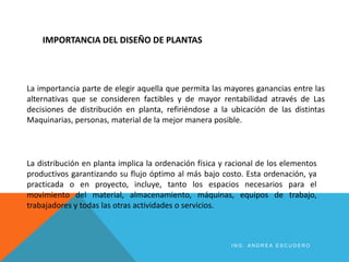 IMPORTANCIA DEL DISEÑO DE PLANTAS
La importancia parte de elegir aquella que permita las mayores ganancias entre las
alternativas que se consideren factibles y de mayor rentabilidad através de Las
decisiones de distribución en planta, refiriéndose a la ubicación de las distintas
Maquinarias, personas, material de la mejor manera posible.
La distribución en planta implica la ordenación física y racional de los elementos
productivos garantizando su flujo óptimo al más bajo costo. Esta ordenación, ya
practicada o en proyecto, incluye, tanto los espacios necesarios para el
movimiento del material, almacenamiento, máquinas, equipos de trabajo,
trabajadores y todas las otras actividades o servicios.
I N G . A N D R E A E S C U D E R O
 
