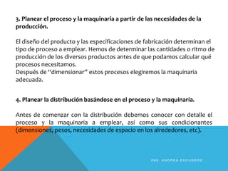3. Planear el proceso y la maquinaria a partir de las necesidades de la
producción.
El diseño del producto y las especificaciones de fabricación determinan el
tipo de proceso a emplear. Hemos de determinar las cantidades o ritmo de
producción de los diversos productos antes de que podamos calcular qué
procesos necesitamos.
Después de “dimensionar” estos procesos elegiremos la maquinaria
adecuada.
4. Planear la distribución basándose en el proceso y la maquinaria.
Antes de comenzar con la distribución debemos conocer con detalle el
proceso y la maquinaria a emplear, así como sus condicionantes
(dimensiones, pesos, necesidades de espacio en los alrededores, etc).
I N G . A N D R E A E S C U D E R O
 
