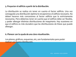 5. Proyectar el edificio a partir de la distribución.
La distribución se realiza sin tener en cuenta el factor edificio. Una vez
conseguida una distribución óptima le encajaremos el edificio necesario. No
deben hacerse más concesiones al factor edificio que la estrictamente
necesarias. Pero debemos tener en cuenta que el edificio debe ser flexible,
y poder albergar distintas distribuciones de maquinaria. Hay ocasiones en
que el edificio es más duradero que las distribuciones de líneas que puede
albergar.
6. Planear con la ayuda de una clara visualización.
Los planos, gráficos, esquemas, etc, son fundamentales para poder
realizar una buena distribución.
I N G . A N D R E A E S C U D E R O
 