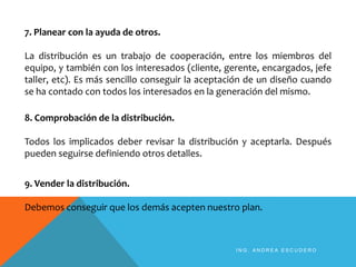 7. Planear con la ayuda de otros.
La distribución es un trabajo de cooperación, entre los miembros del
equipo, y también con los interesados (cliente, gerente, encargados, jefe
taller, etc). Es más sencillo conseguir la aceptación de un diseño cuando
se ha contado con todos los interesados en la generación del mismo.
8. Comprobación de la distribución.
Todos los implicados deber revisar la distribución y aceptarla. Después
pueden seguirse definiendo otros detalles.
9. Vender la distribución.
Debemos conseguir que los demás acepten nuestro plan.
I N G . A N D R E A E S C U D E R O
 