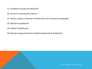 15- Considerar los tipos de edificación
16- Construir la distribución maestra
17- Evaluar, ajustar, y chequear la distribución con las personas apropiadas
18- Obtener la aprobación
19- Instalar la distribución
20- Realizar el seguimiento de la implementación de la distribución.
I N G . A N D R E A E S C U D E R O
 