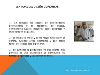 VENTAJAS DEL DISEÑO DE PLANTAS
1.- Se reducen los riesgos de enfermedades
profesionales y de accidentes de trabajo,
eliminándose lugares inseguros, pasos peligrosos y
materiales en los pasillos.
2.- Se mejora la moral y se da mayor satisfacción al
obrero, evitando áreas incómodas y que hacen
tedioso el trabajo para el personal.
3.- Se aumenta la producción, ya que cuanto más
perfecta es una distribución se disminuyen los
tiempos de proceso y se aceleran los flujos.
I N G . A N D R E A E S C U D E R O
 