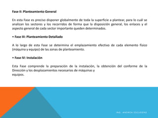 Fase II: Planteamiento General
En esta Fase es preciso disponer globalmente de toda la superficie a plantear, para lo cuál se
analizan los sectores y los recorridos de forma que la disposición general, los enlaces y el
aspecto general de cada sector importante queden determinados.
• Fase III: Planteamiento Detallado
A lo largo de esta Fase se determina el emplazamiento efectivo de cada elemento físico
(máquina y equipo) de las zonas de planteamiento.
• Fase IV: Instalación
Esta Fase comprende la preparación de la instalación, la obtención del conforme de la
Dirección y los desplazamientos necesarios de máquinas y
equipos.
I N G . A N D R E A E S C U D E R O
 