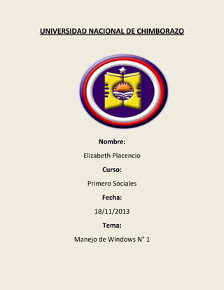 UNIVERSIDAD NACIONAL DE CHIMBORAZO

Nombre:
Elizabeth Placencio
Curso:
Primero Sociales
Fecha:
18/11/2013
Tema:
Manejo de Windows N° 1

 