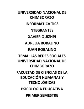 UNIVERSIDAD NACIONAL DE
CHIMBORAZO
INFORMÁTICA TICS
INTEGRANTES:
XAVIER QUIZHPI
AURELIA ROBALINO
JUAN ROBALINO
TEMA: LAS REDES SOCIALES
UNIVERSIDAD NACIONAL DE
CHIMBORAZO
FACULTAD DE CIENCIAS DE LA
EDUCACIÓN HUMANAS Y
TECNOLÓGICAS
PSICOLOGÍA EDUCATIVA
PRIMER SEMESTRE

 