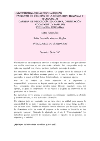 UNIVERSIDAD NACIONAL DE CHIMBORAZO
FACULTAD DE CIENCIAS DE LA EDUCACIÓN, HUMANAS Y
TECNOLOGÍAS
CARRERA DE PSICOLOGÍA EDUCATIVA, ORIENTACIÓN
VOCACIONAL Y FAMILIAR
EVALUACION EDUCATIVA
Datos Personales:
Erika Fernanda Mancero Urgiles
INDICADORES DE EVALUACION
Semestre: Sexto “A”
Un indicador es una comparación entre dos o más tipos de datos que sirve para elaborar
una medida cuantitativa o una observación cualitativa. Esta comparación arroja un
valor, una magnitud o un criterio, que tiene significado para quien lo analiza.
Los indicadores se utilizan en diversos ámbitos. Un ejemplo básico de indicador es el
porcentaje. Otros indicadores comunes pueden ser la tasa de empleo, la tasa de
desempleo, la tasa de actividad, la tasa de informalidad, por mencionar algunos.
Una de las ventajas de utilizar indicadores es la objetividad y
comparabilidad; representan un lenguaje común que facilita una medida estandarizada.
Son herramientas útiles porque permiten valorar diferentes magnitudes como, por
ejemplo, el grado de cumplimiento de un objetivo o el grado de satisfacción de un
participante en la formación.
Los indicadores por lo general, se construyen con información cuantitativa, no obstante
y de modo creciente, se usan indicadores cualitativos.
Un indicador debe ser construido con un claro criterio de utilidad, para asegurar la
disponibilidad de los datos y resultados más relevantes en el menor tiempo posible y
con un menor costo. También es necesario elaborar indicadores que den cuenta de todas
las dimensiones sobre las cuales el programa o las acciones de formación se han
propuesto intervenir. Siguiendo lo planteado en el eje 2 “Conceptualización” los
indicadores podrían describir los resultados, efectos e impactos en las personas, las
empresas y la sociedad.
¿Qué tipos de indicadores se utilizan y para qué?
 