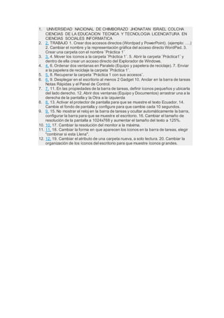 1. UNIVERSIDAD NACIONAL DE CHIMBORAZO JHONATAN ISRAEL COLCHA
CIENCIAS DE LA EDUCACION TECNICA Y TECNOLOGIA LICENCIATURA EN
CIENCIAS SOCIALES INFORMATICA
2. 2. TRABAJO 1. Crear dos accesos directos (Wordpad y PowerPoint). (ejemplo: ….)
2. Cambiar el nombre y la representación gráfica del acceso directo WordPad. 3.
Crear una carpeta con el nombre ¨Práctica 1¨
3. 3. 4. Mover los íconos a la carpeta ¨Práctica 1¨. 5. Abrir la carpeta ¨Práctica1¨ y
dentro de ella crear un acceso directo del Explorador de Windows.
4. 4. 6. Ordenar dos ventanas en Paralelo (Equipo y papelera de reciclaje). 7. Enviar
a la papelera de reciclaje la carpeta ¨Práctica 1¨.
5. 5. 8. Recuperar la carpeta ¨Práctica 1 con sus accesos¨.
6. 6. 9. Desplegar en el escritorio al menos 2 Gadget 10. Anclar en la barra de tareas
Notas Rápidas y el Panel de Control.
7. 7. 11. En las propiedades de la barra de tareas, definir íconos pequeños y ubicarla
del lado derecho. 12. Abrir dos ventanas (Equipo y Documentos) arrastrar una a la
derecha de la pantalla y la Otra a la izquierda
8. 8. 13. Activar el protector de pantalla para que se muestre el texto Ecuador. 14.
Cambie el fondo de pantalla y configure para que cambie cada 10 segundos.
9. 9. 15. No mostrar el reloj en la barra de tareas y ocultar automáticamente la barra,
configurar la barra para que se muestre el escritorio. 16. Cambiar el tamaño de
resolución de la pantalla a 1024x768 y aumentar el tamaño del texto a 125%.
10. 10. 17. Cambiar la resolución del monitor a la máxima.
11. 11. 18. Cambiar la forma en que aparecen los íconos en la barra de tareas, elegir
"combinar si esta Llena".
12. 12. 19. Cambiar el atributo de una carpeta nueva, a solo lectura. 20. Cambiar la
organización de los íconos del escritorio para que muestre íconos grandes.
 