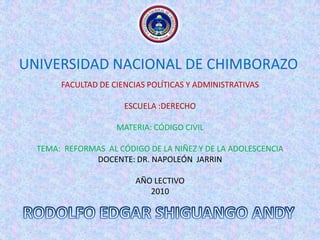 UNIVERSIDAD NACIONAL DE CHIMBORAZO FACULTAD DE CIENCIAS POLÍTICAS Y ADMINISTRATIVAS ESCUELA :DERECHO MATERIA: CÓDIGO CIVIL TEMA:  REFORMAS  AL CÓDIGO DE LA NIÑEZ Y DE LA ADOLESCENCIA DOCENTE: DR. NAPOLEÓN  JARRIN AÑO LECTIVO 2010 RODOLFO EDGAR SHIGUANGO ANDY 