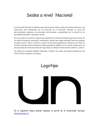Sedes a nivel Nacional
La Universidad Nacional de Colombia está constituida por Sedes y Sedes de Presencia Nacional, cuya
clasificación está determinada por las directivas de la institución, teniendo en cuenta las
particularidades regionales, las prioridades institucionales y propendiendo por la solución de las
necesidades nacionales, regionales y locales.
En sí, las Sedes se localizan en lugares que demanden la formación profesional que estas ofrecen, en
los niveles de pregrado, postgrado e investigación; también que tengan viabilidad financiera y generen
un impacto social, cultural, científico y técnico en las áreas geográficas de influencia. Las Sedes de
Presencia Nacional están localizadas en áreas geográficas alejadas de los centros urbanos pero con
alta necesidad de formación profesional cuyas áreas de influencia tienen interés científico y cultural.
Son Sedes las de Bogotá, Medellín, Manizales y Palmira. Son Sedes de Presencia Nacional las del
Caribe, Pacífico, Amazonia y Orinoquia.
Logotipo
En el siguiente enlace podrás ingresar al portal de la universidad nacional:
http://unal.edu.co/
 