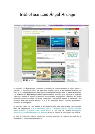 Biblioteca Luis Ángel Arango
La Biblioteca Luis Ángel Arango, situada en La Candelaria en el centro histórico de Bogotá (barrio La
Catedral), es la biblioteca pública más importante del país y una de las más visitadas del mundo, con
cerca de 5.000 visitantes diarios. Inaugurada el 20 de febrero de 1958, lleva su nombre en homenaje
a su promotor Luis Ángel Arango quien fue Gerente General del Banco de la República en el período
1947-1957. Además de prestar sus servicios para lectores e investigadores, desarrolla una intensa
actividad cultural que incluye conciertos, exposiciones, conferencias, talleres y seminarios. Como
biblioteca tiene una vocación múltiple: es a la vez biblioteca pública, biblioteca patrimonial y
biblioteca de investigación.
La Biblioteca cuenta con 1.962 puestos de lectura en sus doce salas especializadas clasificadas por
áreas del conocimiento: Arte y humanidades, Ciencia y tecnología, Ciencias jurídicas,Colecciones
básicas, Economía y administración, Idiomas, Música; o por tipo de material: Audiovisuales,
Hemeroteca, Libros raros y manuscritos, Mapoteca y Sala de consulta de publicaciones electrónicas.
La Sala de Colecciones básicas cuenta con servicios especiales para público en condición de
discapacidad y cabinas para investigadores.
 