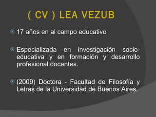 ( CV ) LEA VEZUB 17 años en al campo educativo Especializada en investigación socio-educativa y en formación y desarrollo profesional docentes.  (2009) Doctora - Facultad de Filosofía y Letras de la Universidad de Buenos Aires.  