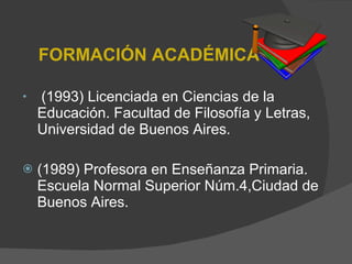 FORMACIÓN ACADÉMICA       (1993) Licenciada en Ciencias de la Educación. Facultad de Filosofía y Letras, Universidad de Buenos Aires.   (1989) Profesora en Enseñanza Primaria. Escuela Normal Superior Núm.4,Ciudad de Buenos Aires.   