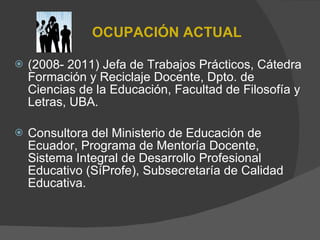 OCUPACIÓN ACTUAL   (2008- 2011) Jefa de Trabajos Prácticos, Cátedra Formación y Reciclaje Docente, Dpto. de Ciencias de la Educación, Facultad de Filosofía y Letras, UBA.   Consultora del Ministerio de Educación de Ecuador, Programa de Mentoría Docente, Sistema Integral de Desarrollo Profesional Educativo (SíProfe), Subsecretaría de Calidad Educativa. 
