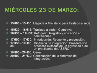 MIÉRCOLES 23 DE MARZO:  15H00 - 15H30:  Llegada a Ministerio para traslado a sede.  15H30 - 16H15:  Traslado a sede - Cumbayá  16H30 – 17H00:  Refrigerio. Registro y ubicación en    habitaciones.  17H00 - 17H30 :  Introducción: Recuento y proyección. 17H30 - 19H00 :  Dinámica de integración: Presentación de    prácticas exitosas de un egresado o de    un practicante de ASERO 19H00 - 20H00:  Cena. 20H00 - 21H30:  Continuación de la dinámica de    integración. 
