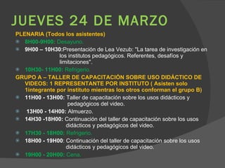 JUEVES 24 DE MARZO PLENARIA (Todos los asistentes) 8H00-9H00:  Desayuno. 9H00 – 10H30: Presentación de Lea Vezub: "La tarea de investigación en  los institutos pedagógicos. Referentes, desafíos y  limitaciones". 10H30- 11H00:  Refrigerio. GRUPO A – TALLER DE CAPACITACIÓN SOBRE USO DIDÁCTICO DE VIDEOS: 1 REPRESENTANTE POR INSTITUTO ( Asisten solo 1integrante por instituto mientras los otros conforman el grupo B) 11H00 - 13H00:  Taller de capacitación sobre los usos didácticos y    pedagógicos del video. 13H00 - 14H00:  Almuerzo. 14H30 -18H00:  Continuación del taller de capacitación sobre los usos    didácticos y pedagógicos del video. 17H30 - 18H00:  Refrigerio. 18H00 - 19H00 : Continuación del taller de capacitación sobre los usos    didácticos y pedagógicos del video. 19H00 - 20H00:  Cena. 