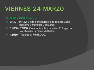 VIERNES 24 MARZO 8H00 - 9H00:  Desayuno. 9H30 - 11H30:  Visita a Institutos Pedagógicos Juan    Montalvo y Manuela Cañizares.  11H30 - 12H30:  Compartir sobre la visita. Entrega de    certificados  y cierre del taller. 12H30:  Traslado al MINEDUC.  
