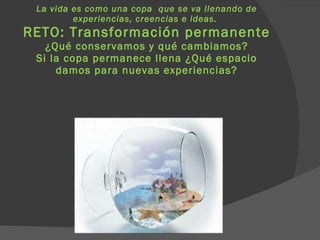 La vida es como una copa  que se va llenando de experiencias, creencias e ideas.  RETO: Transformación permanente ¿Qué conservamos y qué cambiamos? Si la copa permanece llena ¿Qué espacio damos para nuevas experiencias? 