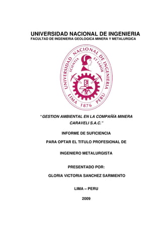 UNIVERSIDAD NACIONAL DE INGENIERIA
FACULTAD DE INGENIERIA GEOLOGICA MINERA Y METALURGICA
“GESTION AMBIENTAL EN LA COMPAÑÍA MINERA
CARAVELI S.A.C.”
INFORME DE SUFICIENCIA
PARA OPTAR EL TITULO PROFESIONAL DE
INGENIERO METALURGISTA
PRESENTADO POR:
GLORIA VICTORIA SANCHEZ SARMIENTO
LIMA – PERU
2009
 
