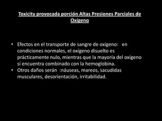 Toxicity provocada porción Altas Presiones Parciales de
Oxígeno
• Efectos en el transporte de sangre de oxígeno: en
condiciones normales, el oxígeno disuelto es
prácticamente nulo, mientras que la mayoría del oxígeno
sí encuentra combinado con la hemoglobina.
• Otros daños serán :náuseas, mareos, sacudidas
musculares, desorientación, irritabilidad.
 