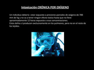 Intoxicación CRÓNICA POR OXÍGENO
Un individuo debería estar expuesto a presiones parciales de oxígeno de 700
mm de hg y no va a tener ningún efecto toxico hasta que no lleve
aproximadamente 12 horas expuesto a esas concentraciones.
Estos daños sí producen exclusivamente en los pulmones, pero no en el resto de
los tejidos.
 