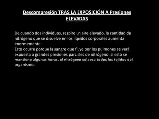 Descompresión TRAS LA EXPOSICIÓN A Presiones
ELEVADAS
De cuando dos individuos, respire un aire elevado, la cantidad de
nitrógeno que se disuelve en los líquidos corporales aumenta
enormemente.
Esto ocurre porque la sangre que fluye por los pulmones se verá
expuesta a grandes presiones parciales de nitrógeno. si esto se
mantiene algunas horas, el nitrógeno colapsa todos los tejidos del
organismo.
 