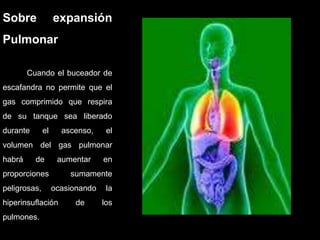 Sobre expansión
Pulmonar
Cuando el buceador de
escafandra no permite que el
gas comprimido que respira
de su tanque sea liberado
durante el ascenso, el
volumen del gas pulmonar
habrá de aumentar en
proporciones sumamente
peligrosas, ocasionando la
hiperinsuflación de los
pulmones.
 